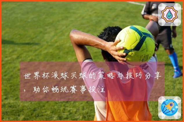 世界杯滚球买球的策略与技巧分享,助你畅玩赛事投注