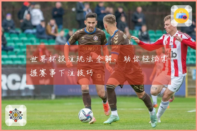 世界杯投注玩法全解，助你轻松掌握赛事下注技巧