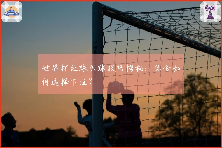 世界杯让球买球技巧揭秘，你会如何选择下注？